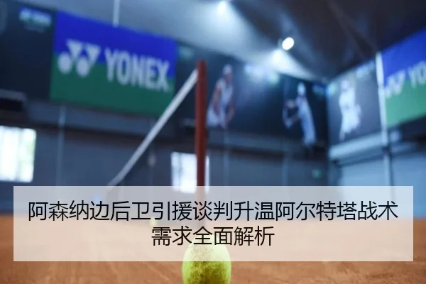 阿森纳边后卫引援谈判升温阿尔特塔战术需求全面解析