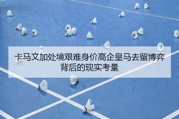 卡马文加处境艰难身价高企皇马去留博弈背后的现实考量
