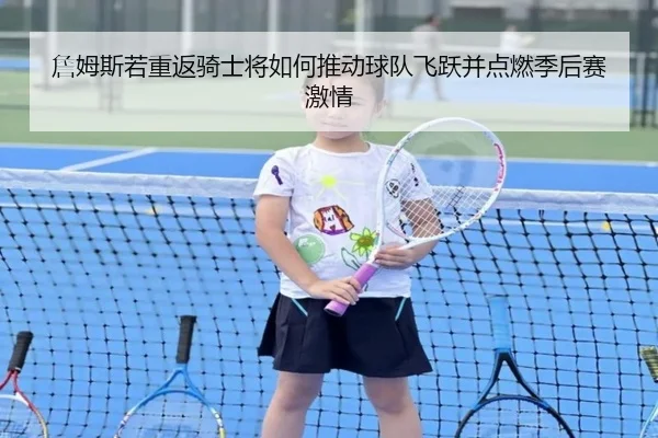 詹姆斯若重返骑士将如何推动球队飞跃并点燃季后赛激情