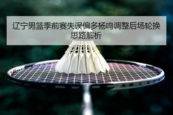 辽宁男篮季前赛失误偏多杨鸣调整后场轮换思路解析